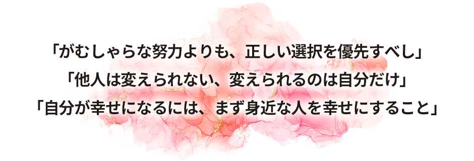 「がむしゃらな努力よりも、正しい選択を優先すべし」「他人は変えられない、変えられるのは自分だけ」「自分が幸せになるには、まず身近な人を幸せにすること」