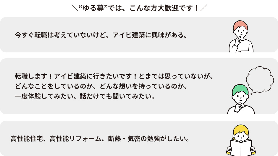 “ゆる募”では、こんな方大歓迎です！ 今すぐ転職は考えていないけど、アイビ建築に興味がある。 転職します！アイビ建築に行きたいです！とまでは思っていないが、どんなことをしているのか、どんな想いを持っているのか、一度体験してみたい、話だけでも聞いてみたい。 高性能住宅、高性能リフォーム、断熱・気密の勉強がしたい。